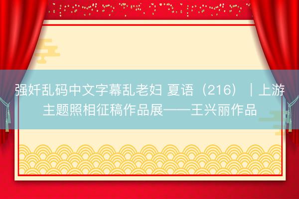 强奷乱码中文字幕乱老妇 夏语(216)|上游主题照相征稿作品展——王兴丽作品