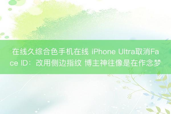 在线久综合色手机在线 iPhone Ultra取消Face ID：改用侧边指纹 博主神往像是在作念梦
