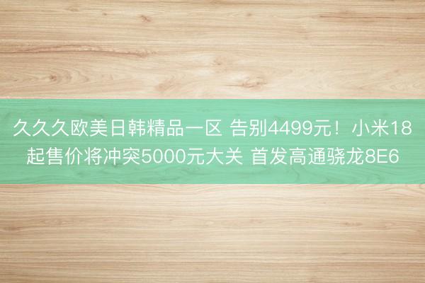 久久久欧美日韩精品一区 告别4499元！小米18起售价将冲突5000元大关 首发高通骁龙8E6