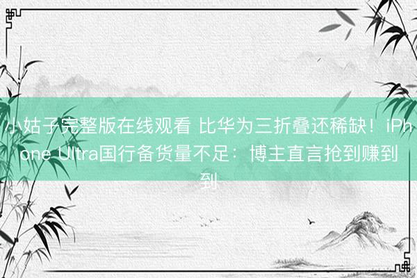 小姑子完整版在线观看 比华为三折叠还稀缺！iPhone Ultra国行备货量不足：博主直言抢到赚到
