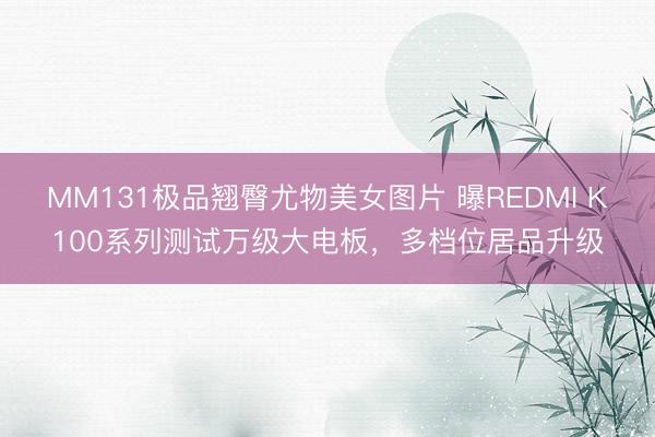 MM131极品翘臀尤物美女图片 曝REDMI K100系列测试万级大电板,多档位居品升级