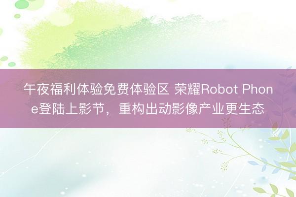 午夜福利体验免费体验区 荣耀Robot Phone登陆上影节,重构出动影像产业更生态
