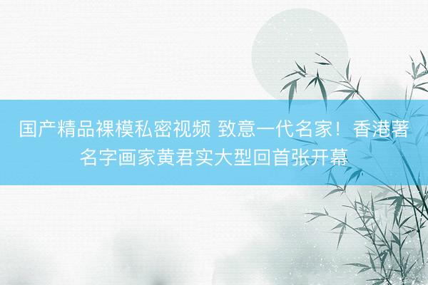国产精品裸模私密视频 致意一代名家！香港著名字画家黄君实大型回首张开幕