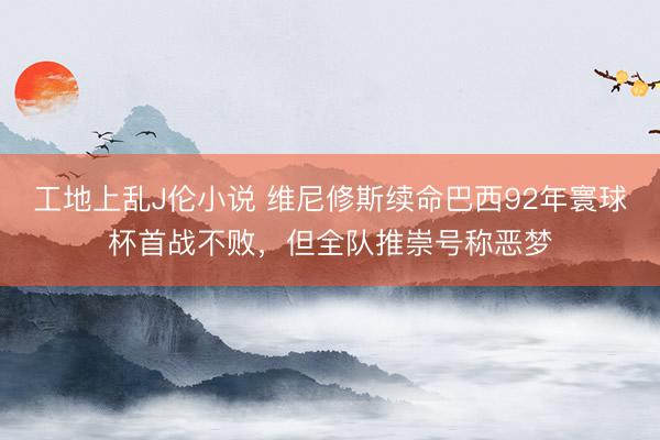 工地上乱J伦小说 维尼修斯续命巴西92年寰球杯首战不败，但全队推崇号称恶梦