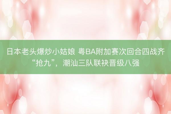 日本老头爆炒小姑娘 粤BA附加赛次回合四战齐“抢九”，潮汕三队联袂晋级八强