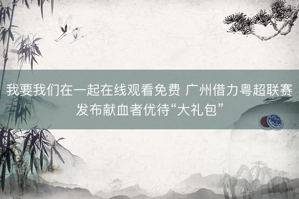 我要我们在一起在线观看免费 广州借力粤超联赛发布献血者优待“大礼包”