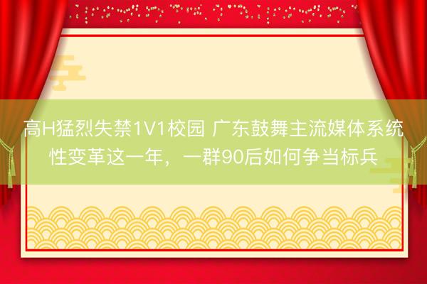 高H猛烈失禁1V1校园 广东鼓舞主流媒体系统性变革这一年，一群90后如何争当标兵