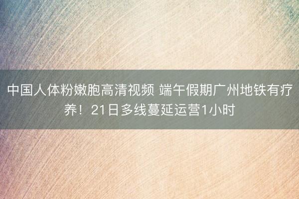 中国人体粉嫩胞高清视频 端午假期广州地铁有疗养！21日多线蔓延运营1小时