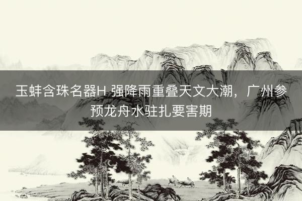 玉蚌含珠名器H 强降雨重叠天文大潮,广州参预龙舟水驻扎要害期