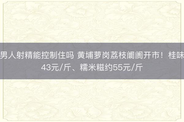 男人射精能控制住吗 黄埔萝岗荔枝阛阓开市！桂味43元/斤、糯米糍约55元/斤