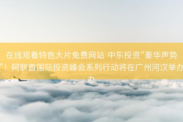 在线观看特色大片免费网站 中东投资“豪华声势”!阿联酋国际投资峰会系列行动将在广州河汉举办