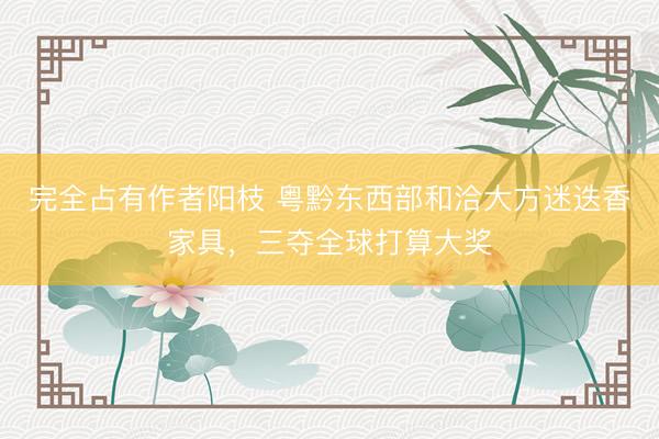 完全占有作者阳枝 粤黔东西部和洽大方迷迭香家具，三夺全球打算大奖
