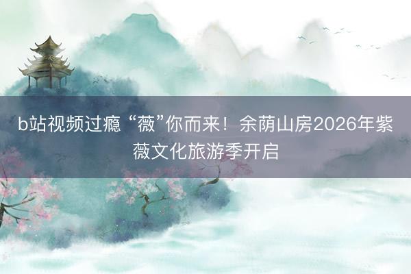 b站视频过瘾 “薇”你而来！余荫山房2026年紫薇文化旅游季开启
