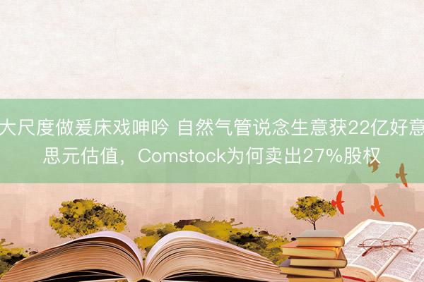大尺度做爰床戏呻吟 自然气管说念生意获22亿好意思元估值，Comstock为何卖出27%股权