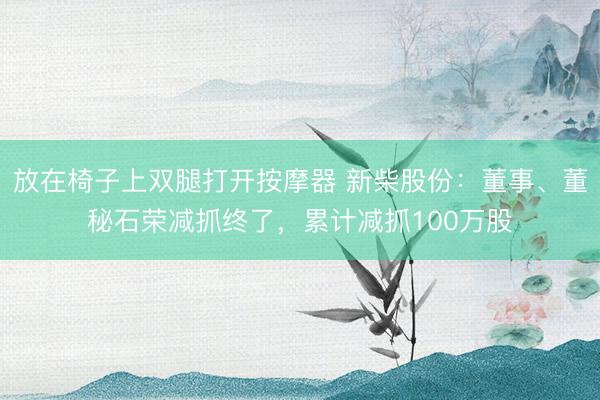 放在椅子上双腿打开按摩器 新柴股份：董事、董秘石荣减抓终了，累计减抓100万股