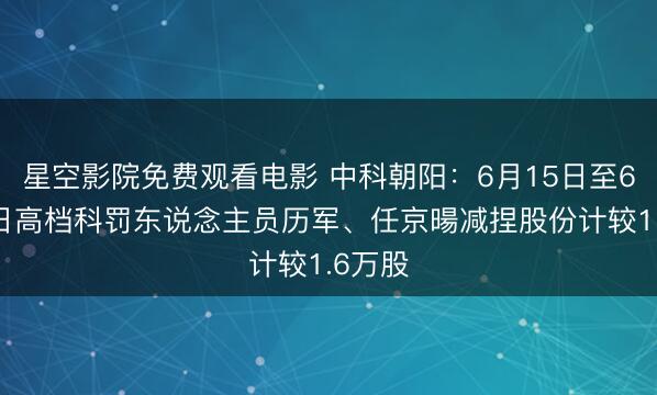 星空影院免费观看电影 中科朝阳：6月15日至6月16日高档科罚东说念主员历军、任京暘减捏股份计较1.6万股