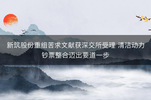 新筑股份重组苦求文献获深交所受理 清洁动力钞票整合迈出要道一步