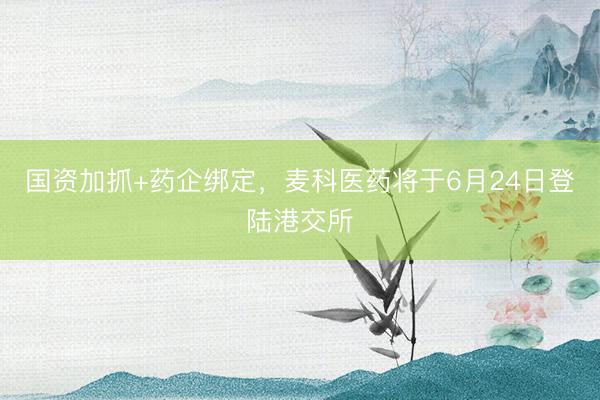 国资加抓+药企绑定，麦科医药将于6月24日登陆港交所
