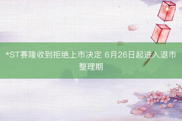 *ST赛隆收到拒绝上市决定 6月26日起进入退市整理期