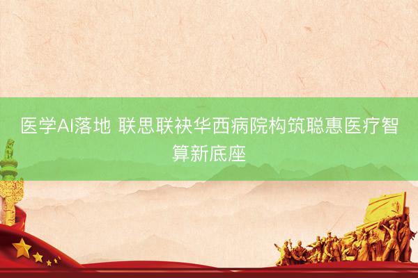 医学AI落地 联思联袂华西病院构筑聪惠医疗智算新底座