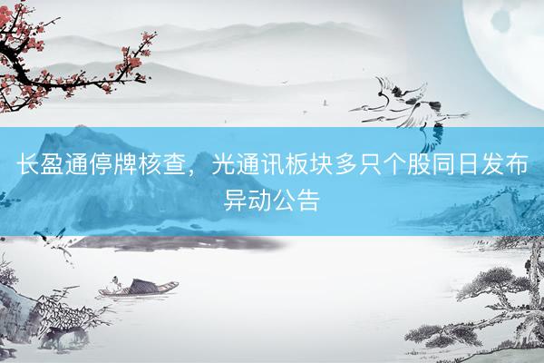 长盈通停牌核查，光通讯板块多只个股同日发布异动公告