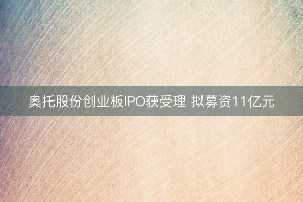 奥托股份创业板IPO获受理 拟募资11亿元