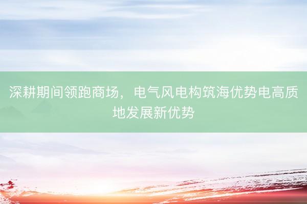 深耕期间领跑商场，电气风电构筑海优势电高质地发展新优势