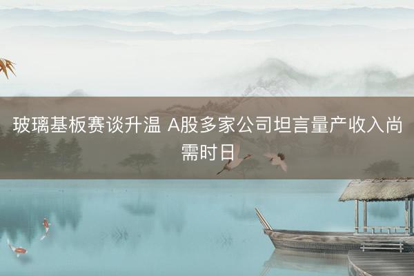 玻璃基板赛谈升温 A股多家公司坦言量产收入尚需时日