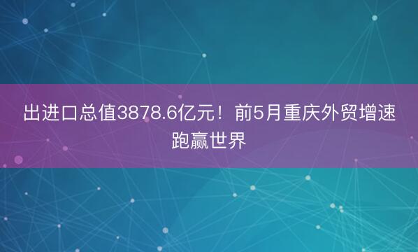 出进口总值3878.6亿元！前5月重庆外贸增速跑赢世界
