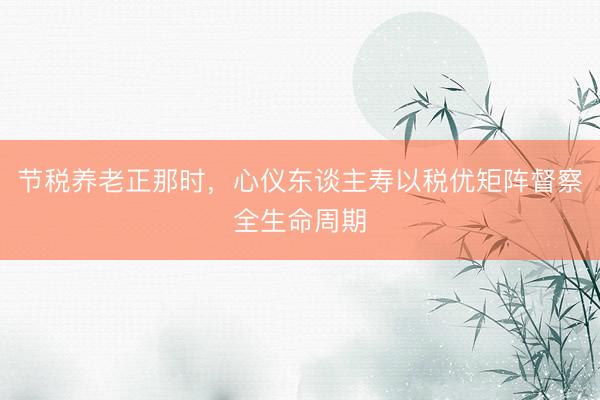 节税养老正那时，心仪东谈主寿以税优矩阵督察全生命周期