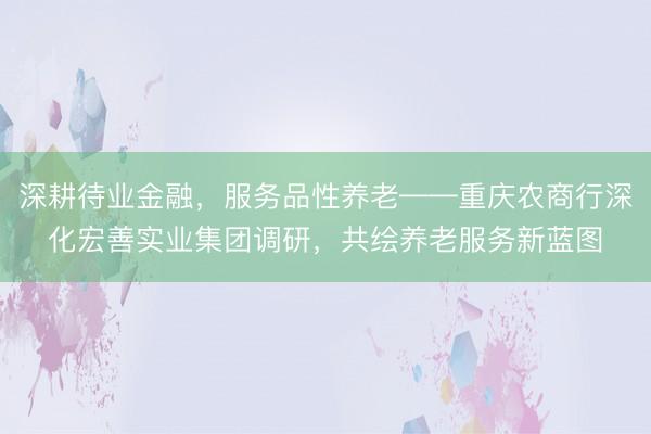 深耕待业金融,服务品性养老——重庆农商行深化宏善实业集团调研,共绘养老服务新蓝图