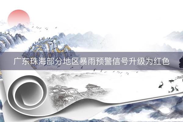 广东珠海部分地区暴雨预警信号升级为红色