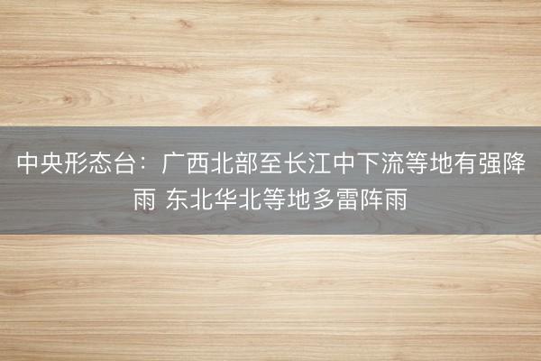 中央形态台：广西北部至长江中下流等地有强降雨 东北华北等地多雷阵雨