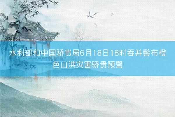 水利部和中国骄贵局6月18日18时吞并髻布橙色山洪灾害骄贵预警