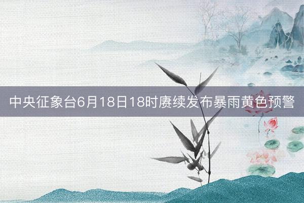 中央征象台6月18日18时赓续发布暴雨黄色预警