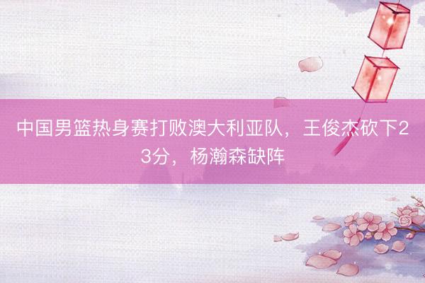 中国男篮热身赛打败澳大利亚队，王俊杰砍下23分，杨瀚森缺阵
