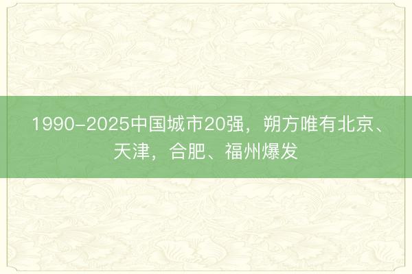 1990-2025中国城市20强，朔方唯有北京、天津，合肥、福州爆发