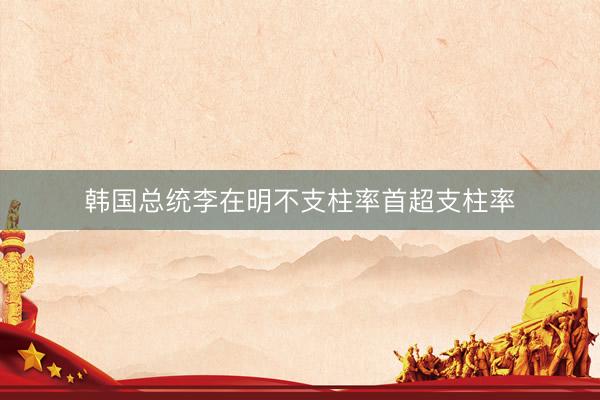 韩国总统李在明不支柱率首超支柱率