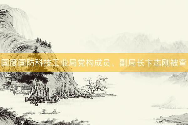 国度国防科技工业局党构成员、副局长卞志刚被查